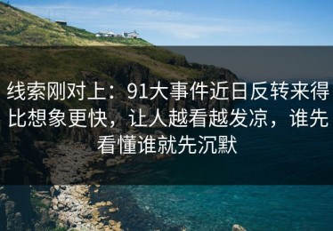 线索刚对上：91大事件近日反转来得比想象更快，让人越看越发凉，谁先看懂谁就先沉默