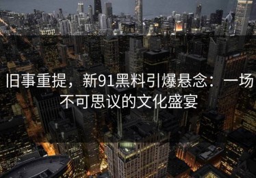 旧事重提，新91黑料引爆悬念：一场不可思议的文化盛宴