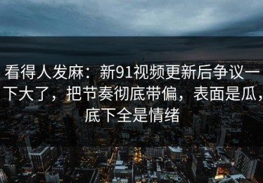 看得人发麻：新91视频更新后争议一下大了，把节奏彻底带偏，表面是瓜，底下全是情绪