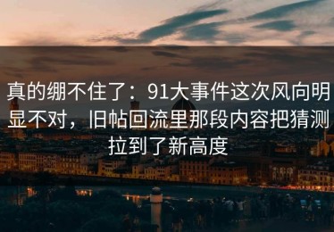 真的绷不住了：91大事件这次风向明显不对，旧帖回流里那段内容把猜测拉到了新高度