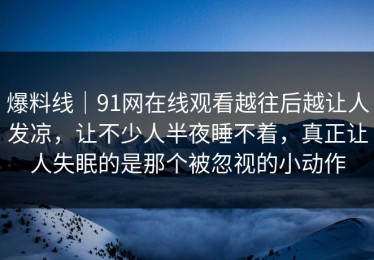 爆料线｜91网在线观看越往后越让人发凉，让不少人半夜睡不着，真正让人失眠的是那个被忽视的小动作
