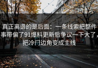 真正离谱的是后面：一条线索把整件事带偏了91爆料更新后争议一下大了，把冷门边角变成主线