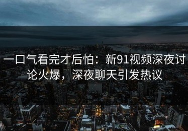 一口气看完才后怕：新91视频深夜讨论火爆，深夜聊天引发热议