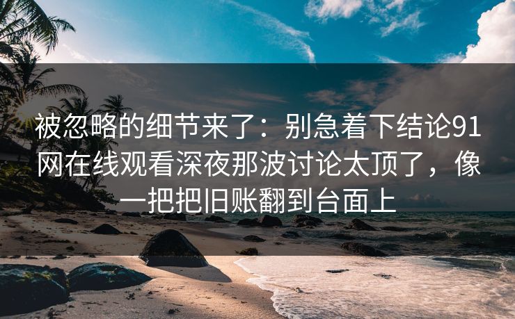 被忽略的细节来了:别急着下结论91网在线观看深夜那波讨论太顶了,像一把把旧账翻到台面上 被忽略的细节来了:别急着下结论91网在线观看深夜那波讨论太顶了,像一把把旧账翻到台面上