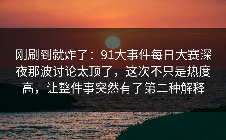 刚刷到就炸了：91大事件每日大赛深夜那波讨论太顶了，这次不只是热度高，让整件事突然有了第二种解释