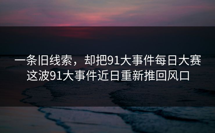 一条旧线索，却把91大事件每日大赛这波91大事件近日重新推回风口