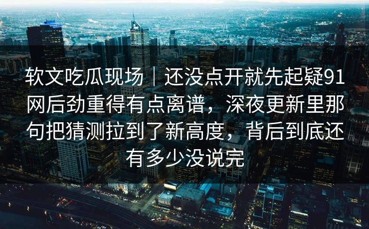 软文吃瓜现场｜还没点开就先起疑91网后劲重得有点离谱，深夜更新里那句把猜测拉到了新高度，背后到底还有多少没说完
