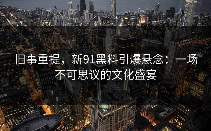 旧事重提，新91黑料引爆悬念：一场不可思议的文化盛宴