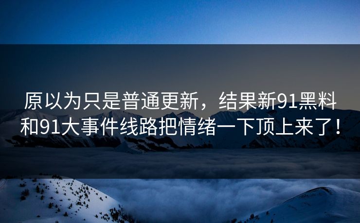 原以为只是普通更新，结果新91黑料和91大事件线路把情绪一下顶上来了！