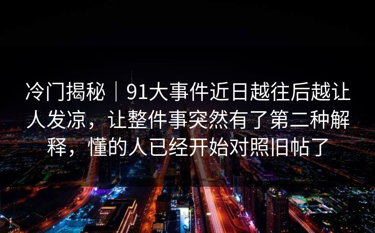 冷门揭秘｜91大事件近日越往后越让人发凉，让整件事突然有了第二种解释，懂的人已经开始对照旧帖了
