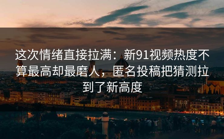 这次情绪直接拉满:新91视频热度不算最高却最磨人,匿名投稿把猜测拉到了新高度 这次情绪直接拉满:新91视频热度不算最高却最磨人,匿名投稿把猜测拉到了新高度