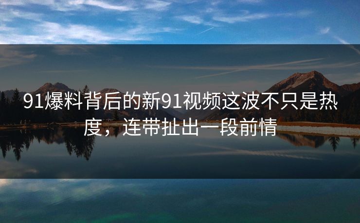91爆料背后的新91视频这波不只是热度，连带扯出一段前情