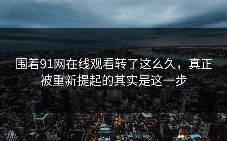 围着91网在线观看转了这么久，真正被重新提起的其实是这一步