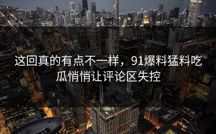 这回真的有点不一样，91爆料猛料吃瓜悄悄让评论区失控