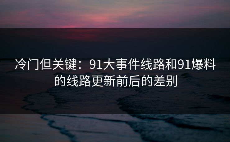 冷门但关键：91大事件线路和91爆料的线路更新前后的差别