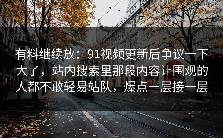 有料继续放:91视频更新后争议一下大了,站内搜索里那段内容让围观的人都不敢轻易站队,爆点一层接一层 有料继续放:91视频更新后争议一下大了,站内搜索里那段内容让围观的人都不敢轻易站队,爆点一层接一层