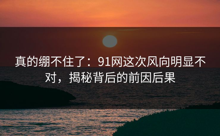 真的绷不住了:91网这次风向明显不对,揭秘背后的前因后果 真的绷不住了:91网这次风向明显不对,揭秘背后的前因后果