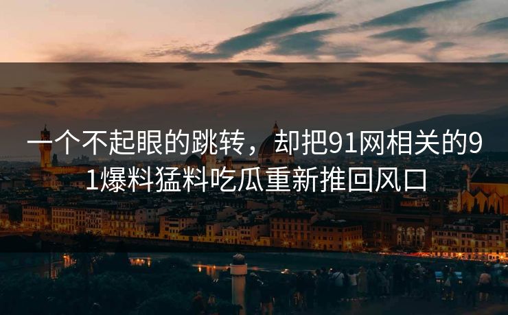 一个不起眼的跳转，却把91网相关的91爆料猛料吃瓜重新推回风口