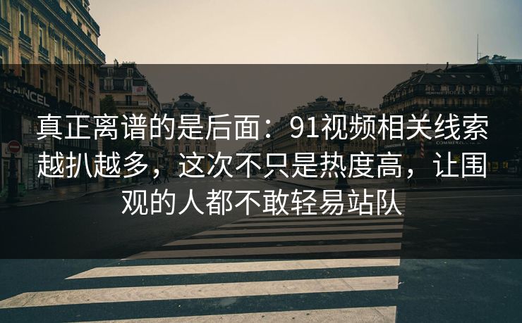 真正离谱的是后面:91视频相关线索越扒越多,这次不只是热度高,让围观的人都不敢轻易站队 真正离谱的是后面:91视频相关线索越扒越多,这次不只是热度高,让围观的人都不敢轻易站队