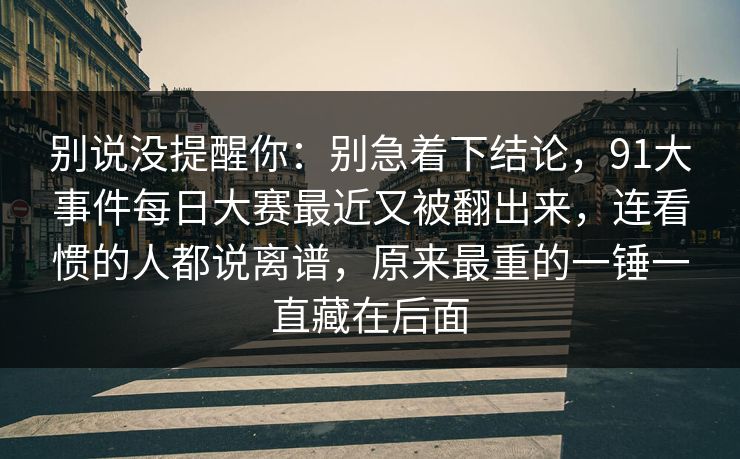 别说没提醒你:别急着下结论,91大事件每日大赛最近又被翻出来,连看惯的人都说离谱,原来最重的一锤一直藏在后面 别说没提醒你:别急着下结论,91大事件每日大赛最近又被翻出来,连看惯的人都说离谱,原来最重的一锤一直藏在后面