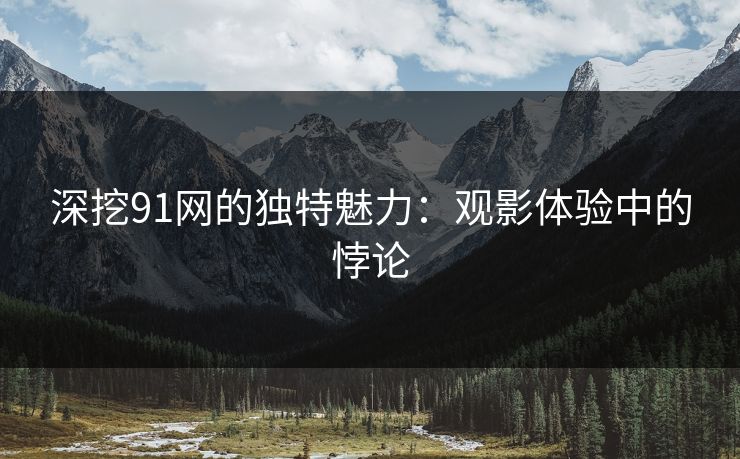深挖91网的独特魅力：观影体验中的悖论