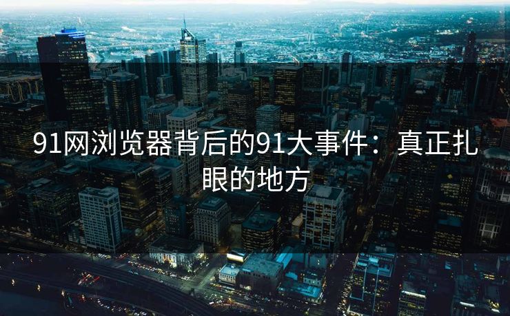 91网浏览器背后的91大事件：真正扎眼的地方