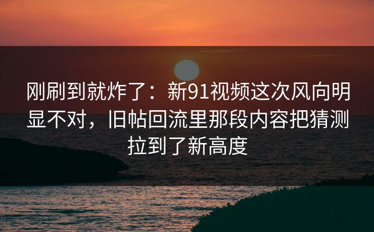 刚刷到就炸了：新91视频这次风向明显不对，旧帖回流里那段内容把猜测拉到了新高度