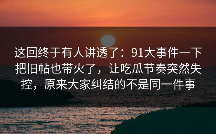 这回终于有人讲透了：91大事件一下把旧帖也带火了，让吃瓜节奏突然失控，原来大家纠结的不是同一件事
