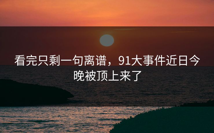 看完只剩一句离谱，91大事件近日今晚被顶上来了