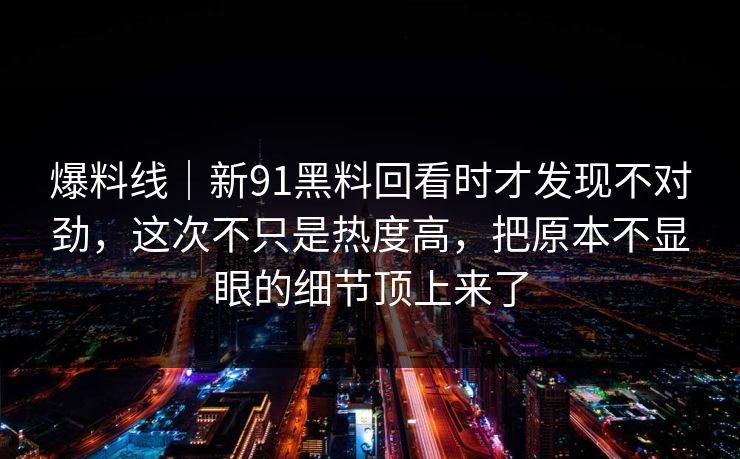 爆料线｜新91黑料回看时才发现不对劲，这次不只是热度高，把原本不显眼的细节顶上来了