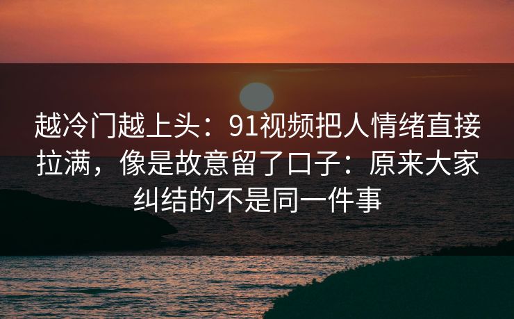 越冷门越上头：91视频把人情绪直接拉满，像是故意留了口子：原来大家纠结的不是同一件事