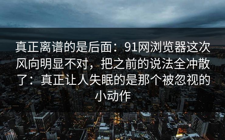 真正离谱的是后面：91网浏览器这次风向明显不对，把之前的说法全冲散了：真正让人失眠的是那个被忽视的小动作