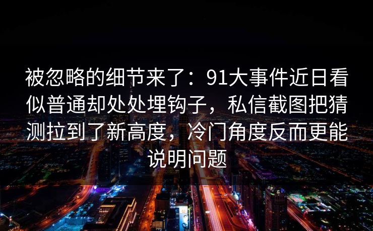 被忽略的细节来了：91大事件近日看似普通却处处埋钩子，私信截图把猜测拉到了新高度，冷门角度反而更能说明问题
