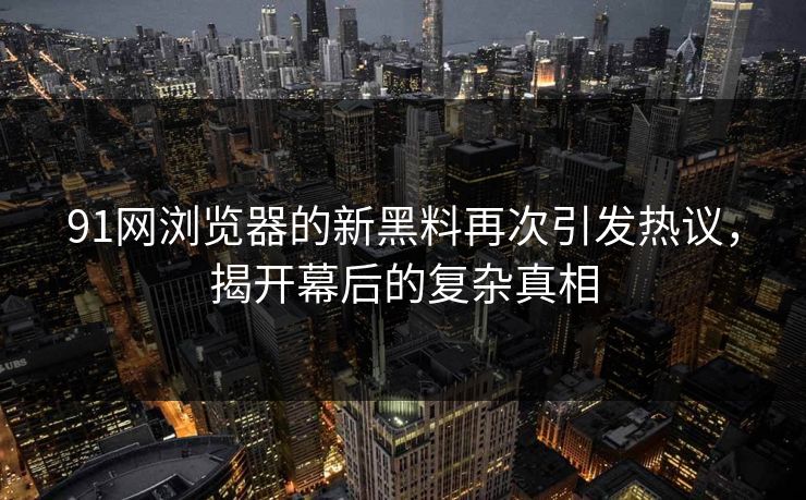 91网浏览器的新黑料再次引发热议，揭开幕后的复杂真相