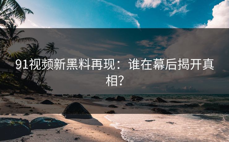 91视频新黑料再现：谁在幕后揭开真相？