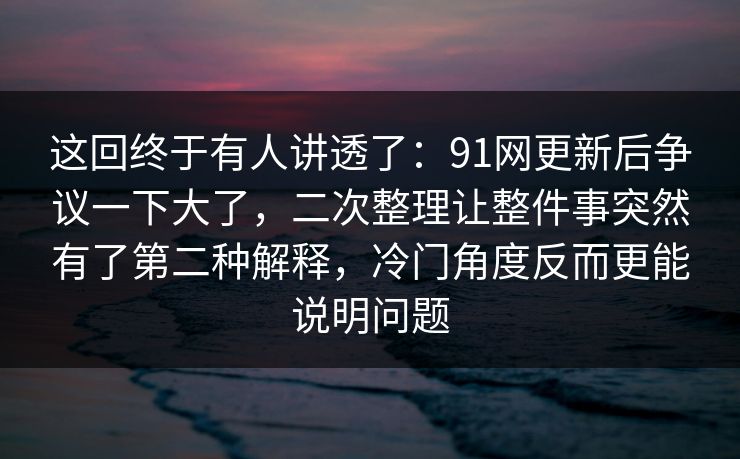 这回终于有人讲透了：91网更新后争议一下大了，二次整理让整件事突然有了第二种解释，冷门角度反而更能说明问题