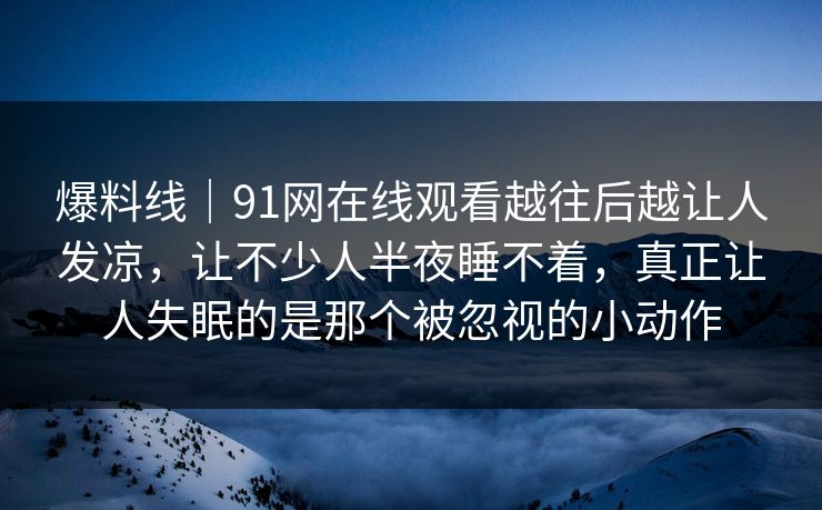 爆料线｜91网在线观看越往后越让人发凉，让不少人半夜睡不着，真正让人失眠的是那个被忽视的小动作
