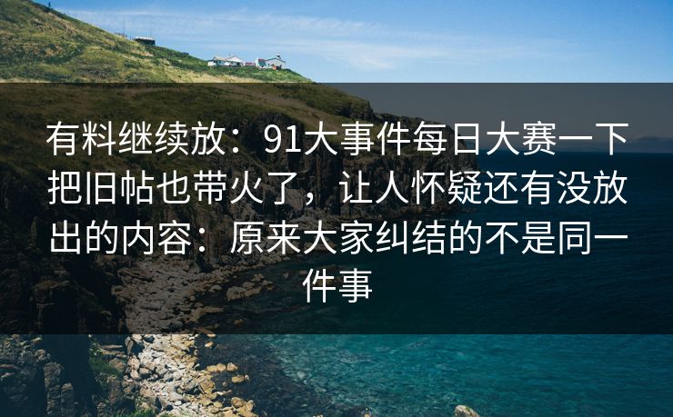 有料继续放：91大事件每日大赛一下把旧帖也带火了，让人怀疑还有没放出的内容：原来大家纠结的不是同一件事