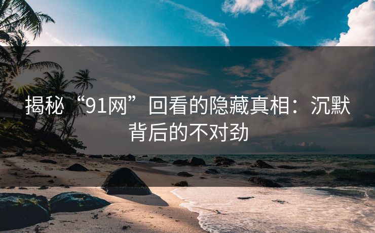 揭秘“91网”回看的隐藏真相：沉默背后的不对劲