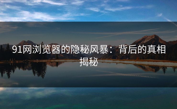 91网浏览器的隐秘风暴:背后的真相揭秘 91网浏览器的隐秘风暴:背后的真相揭秘