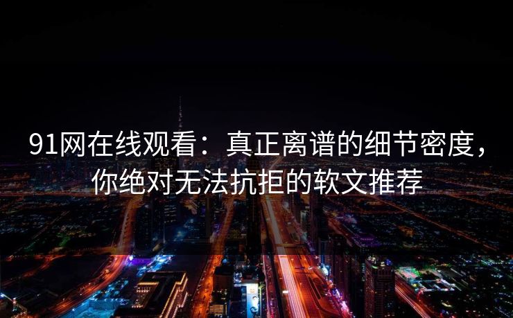 91网在线观看：真正离谱的细节密度，你绝对无法抗拒的软文推荐