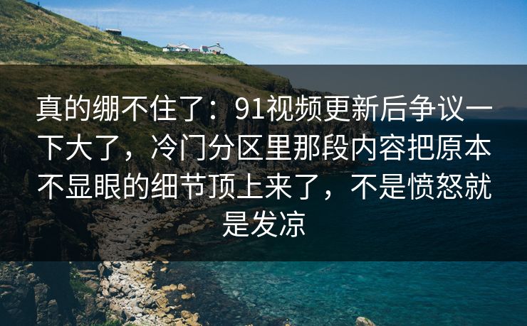 真的绷不住了:91视频更新后争议一下大了,冷门分区里那段内容把原本不显眼的细节顶上来了,不是愤怒就是发凉 真的绷不住了:91视频更新后争议一下大了,冷门分区里那段内容把原本不显眼的细节顶上来了,不是愤怒就是发凉