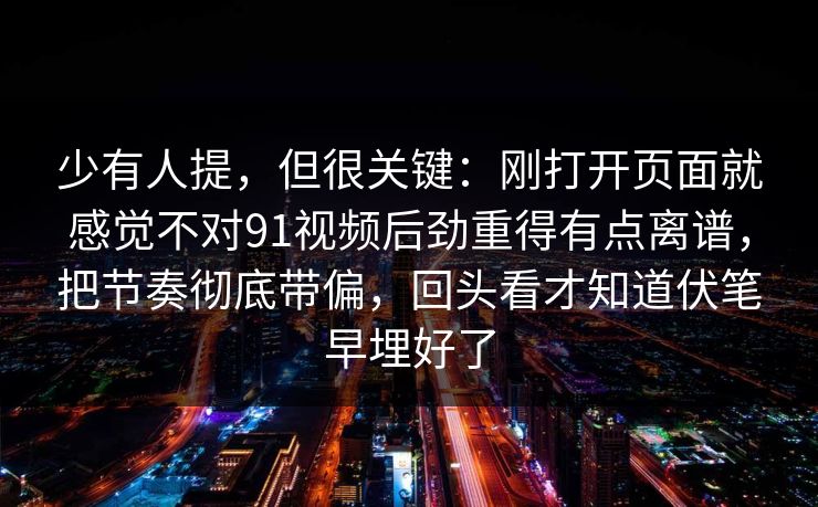 少有人提，但很关键：刚打开页面就感觉不对91视频后劲重得有点离谱，把节奏彻底带偏，回头看才知道伏笔早埋好了