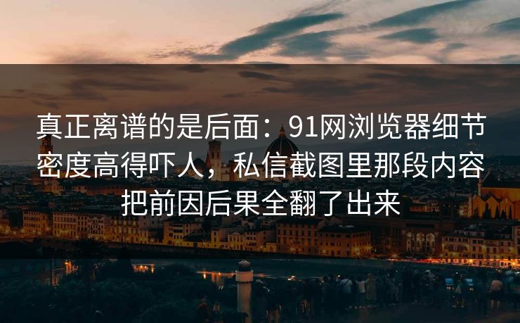 真正离谱的是后面：91网浏览器细节密度高得吓人，私信截图里那段内容把前因后果全翻了出来