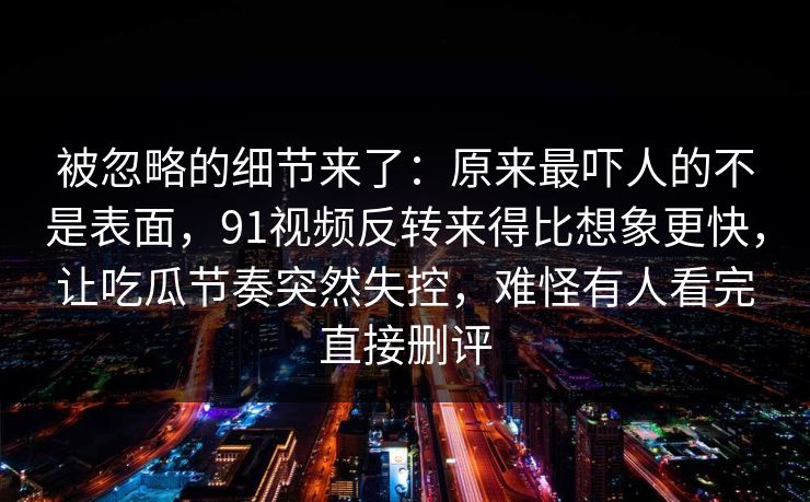 被忽略的细节来了：原来最吓人的不是表面，91视频反转来得比想象更快，让吃瓜节奏突然失控，难怪有人看完直接删评