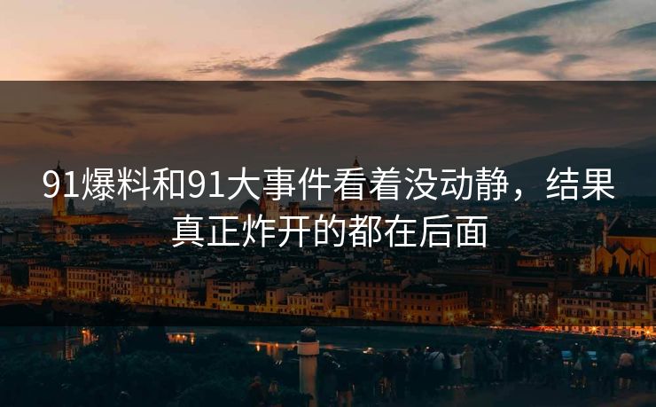 91爆料和91大事件看着没动静，结果真正炸开的都在后面