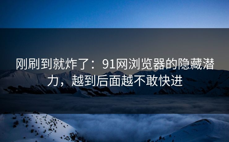 刚刷到就炸了：91网浏览器的隐藏潜力，越到后面越不敢快进