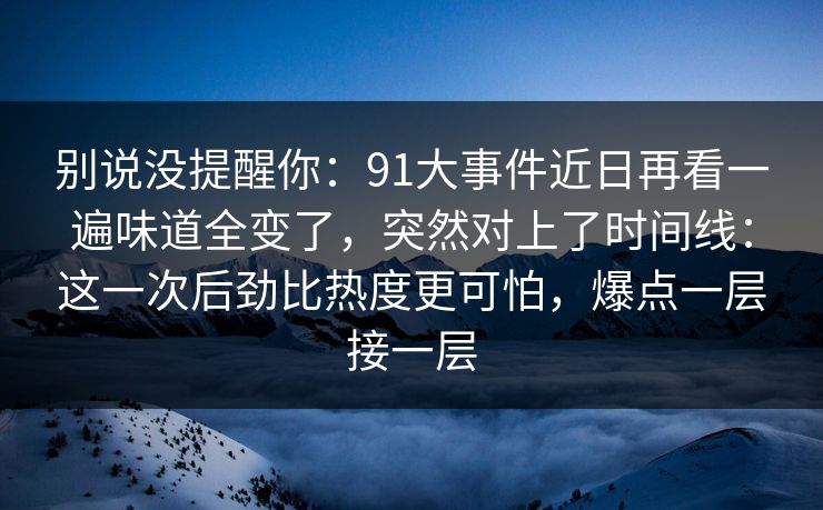 别说没提醒你：91大事件近日再看一遍味道全变了，突然对上了时间线：这一次后劲比热度更可怕，爆点一层接一层
