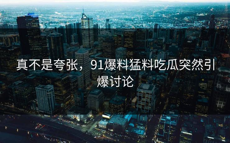 真不是夸张，91爆料猛料吃瓜突然引爆讨论