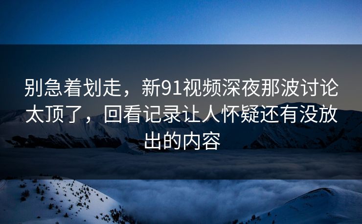 别急着划走，新91视频深夜那波讨论太顶了，回看记录让人怀疑还有没放出的内容